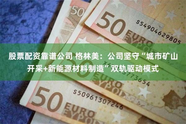 股票配资靠谱公司 格林美：公司坚守“城市矿山开采+新能源材料制造”双轨驱动模式