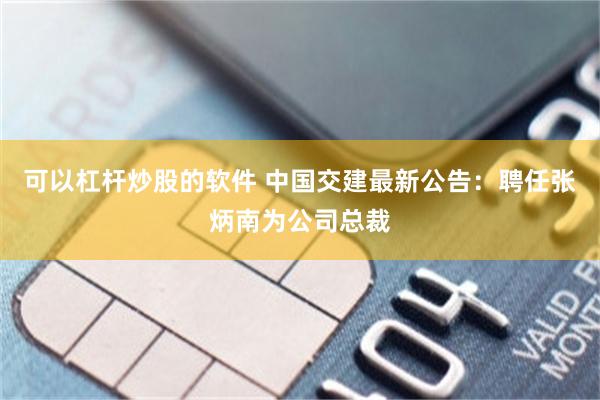 可以杠杆炒股的软件 中国交建最新公告：聘任张炳南为公司总裁