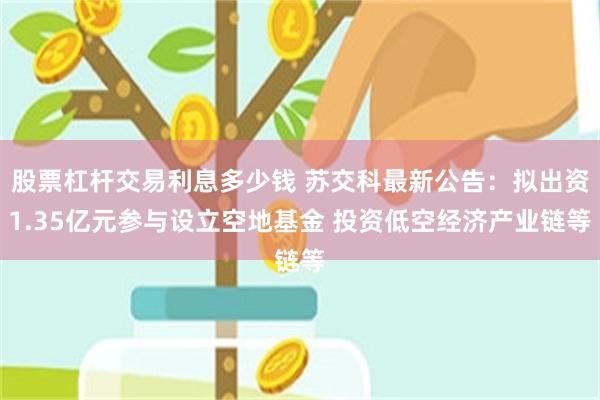 股票杠杆交易利息多少钱 苏交科最新公告：拟出资1.35亿元参与设立空地基金 投资低空经济产业链等