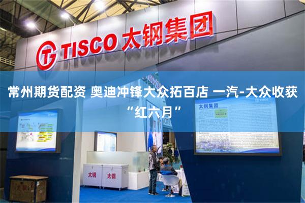 常州期货配资 奥迪冲锋大众拓百店 一汽-大众收获“红六月”