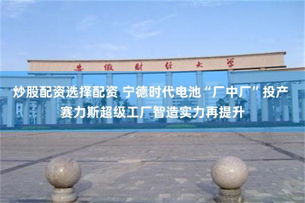 炒股配资选择配资 宁德时代电池“厂中厂”投产 赛力斯超级工厂智造实力再提升