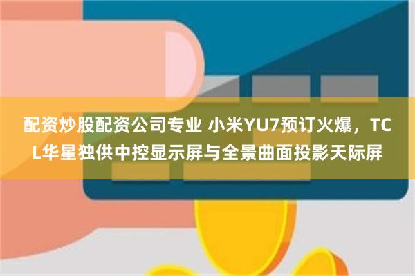配资炒股配资公司专业 小米YU7预订火爆，TCL华星独供中控显示屏与全景曲面投影天际屏