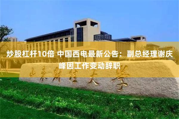 炒股杠杆10倍 中国西电最新公告：副总经理谢庆峰因工作变动辞职