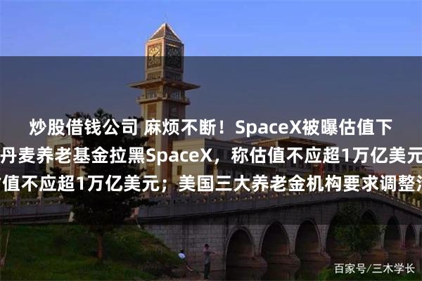 炒股借钱公司 麻烦不断！SpaceX被曝估值下调，马斯克火速辟谣！丹麦养老基金拉黑SpaceX，称估值不应超1万亿美元；美国三大养老金机构要求调整治理结构