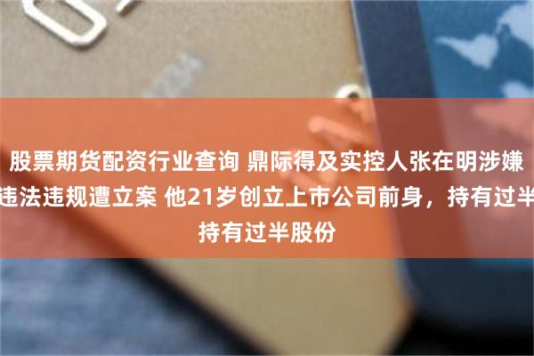 股票期货配资行业查询 鼎际得及实控人张在明涉嫌信披违法违规遭立案 他21岁创立上市公司前身，持有过半股份