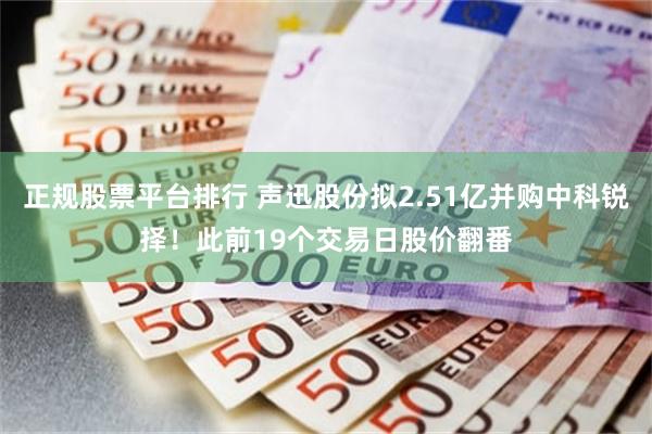 正规股票平台排行 声迅股份拟2.51亿并购中科锐择！此前19个交易日股价翻番