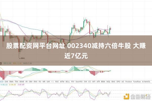 股票配资网平台网址 002340减持六倍牛股 大赚近7亿元