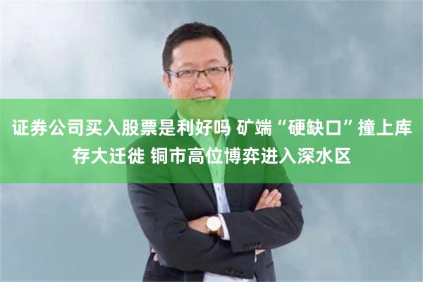 证券公司买入股票是利好吗 矿端“硬缺口”撞上库存大迁徙 铜市高位博弈进入深水区