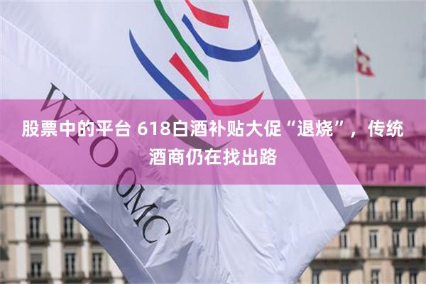 股票中的平台 618白酒补贴大促“退烧”，传统酒商仍在找出路