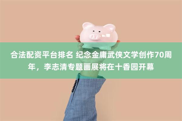合法配资平台排名 纪念金庸武侠文学创作70周年，李志清专题画展将在十香园开幕