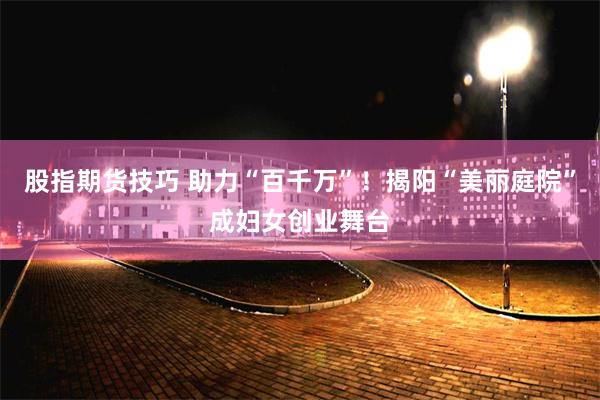 股指期货技巧 助力“百千万”！揭阳“美丽庭院”成妇女创业舞台