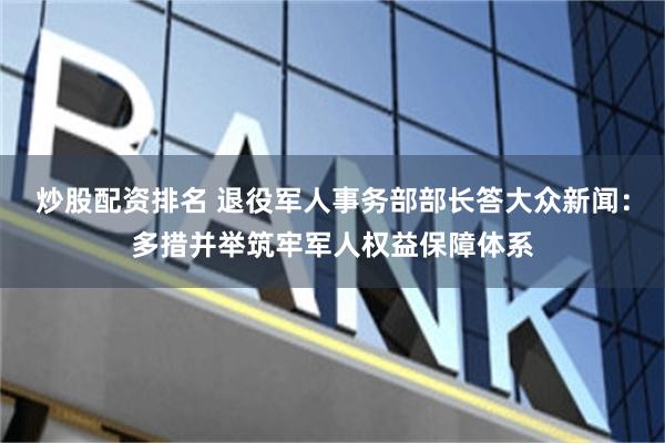 炒股配资排名 退役军人事务部部长答大众新闻：多措并举筑牢军人权益保障体系