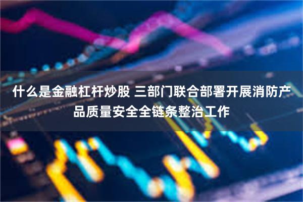 什么是金融杠杆炒股 三部门联合部署开展消防产品质量安全全链条整治工作