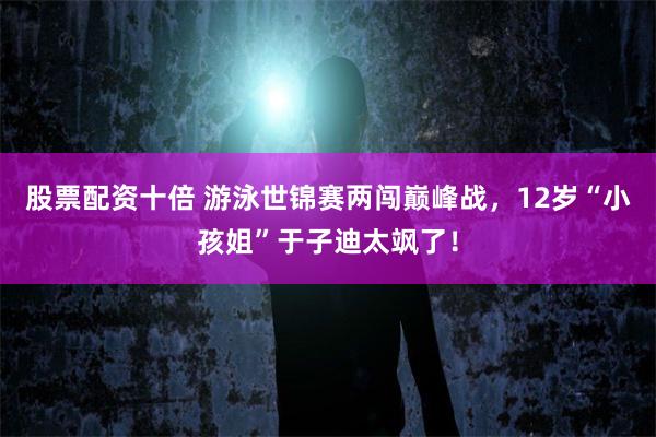 股票配资十倍 游泳世锦赛两闯巅峰战，12岁“小孩姐”于子迪太飒了！