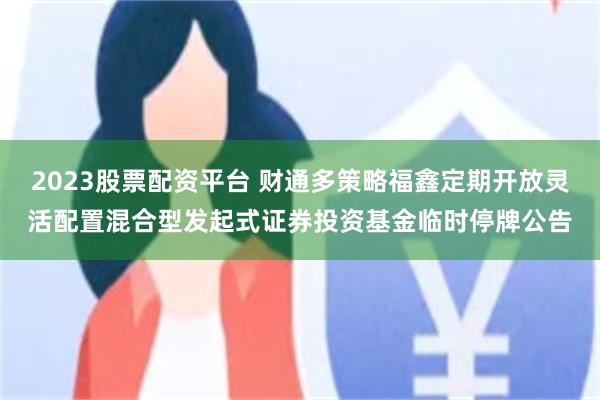 2023股票配资平台 财通多策略福鑫定期开放灵活配置混合型发起式证券投资基金临时停牌公告