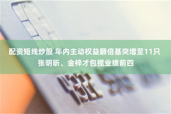 配资短线炒股 年内主动权益翻倍基突增至11只 张明昕、金梓才包揽业绩前四