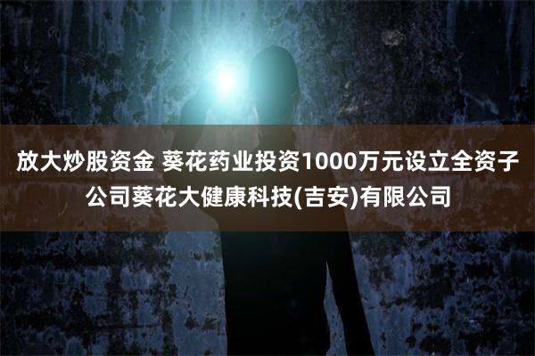 放大炒股资金 葵花药业投资1000万元设立全资子公司葵花大健康科技(吉安)有限公司