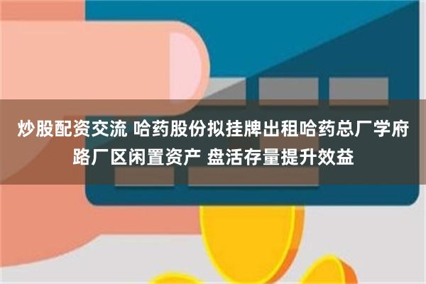 炒股配资交流 哈药股份拟挂牌出租哈药总厂学府路厂区闲置资产 盘活存量提升效益