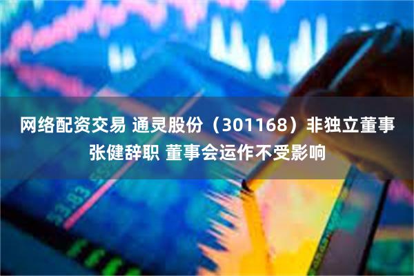 网络配资交易 通灵股份（301168）非独立董事张健辞职 董事会运作不受影响