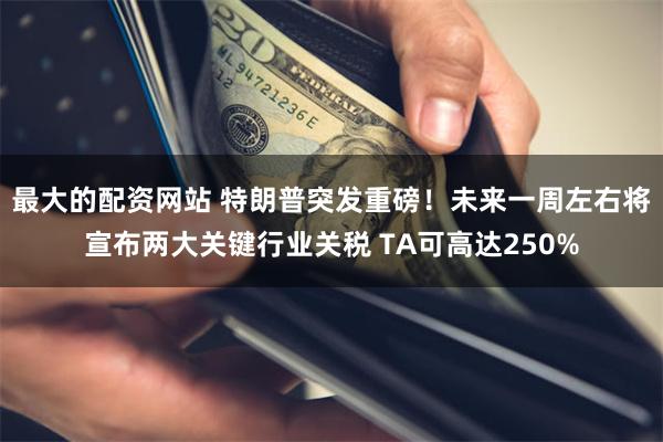 最大的配资网站 特朗普突发重磅！未来一周左右将宣布两大关键行业关税 TA可高达250%