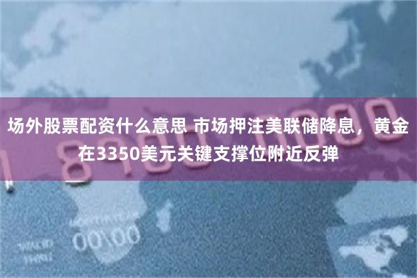 场外股票配资什么意思 市场押注美联储降息，黄金在3350美元关键支撑位附近反弹