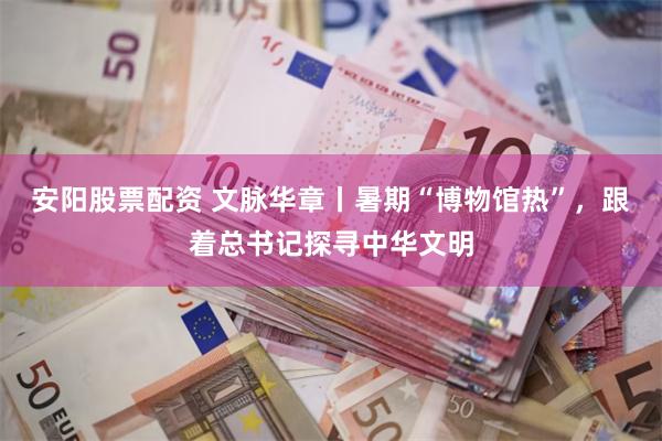 安阳股票配资 文脉华章丨暑期“博物馆热”，跟着总书记探寻中华文明