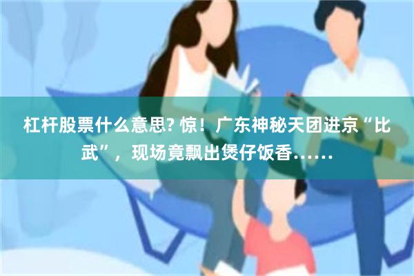 杠杆股票什么意思? 惊！广东神秘天团进京“比武”，现场竟飘出煲仔饭香……