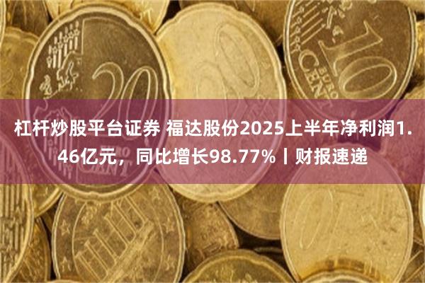 杠杆炒股平台证券 福达股份2025上半年净利润1.46亿元，同比增长98.77%丨财报速递