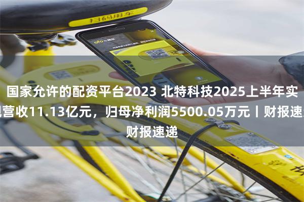国家允许的配资平台2023 北特科技2025上半年实现营收11.13亿元，归母净利润5500.05万元丨财报速递