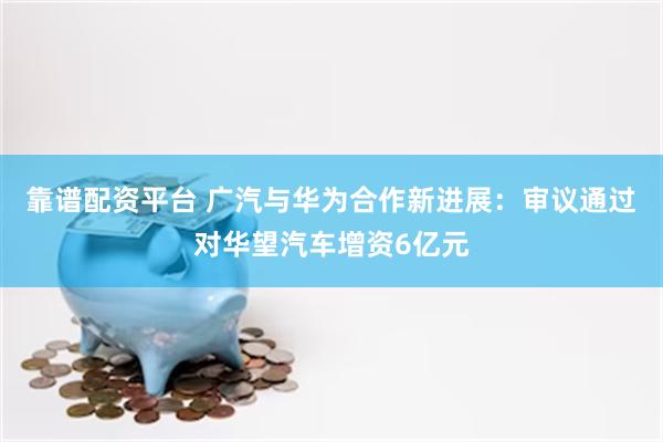 靠谱配资平台 广汽与华为合作新进展：审议通过对华望汽车增资6亿元