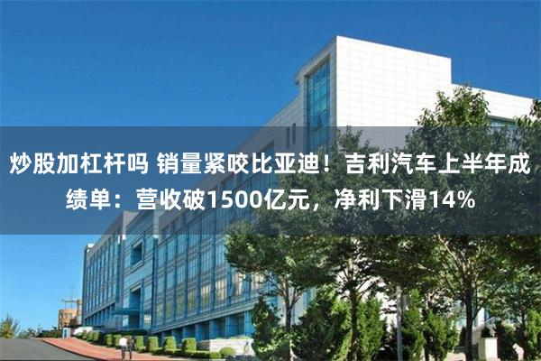 炒股加杠杆吗 销量紧咬比亚迪！吉利汽车上半年成绩单：营收破1500亿元，净利下滑14%