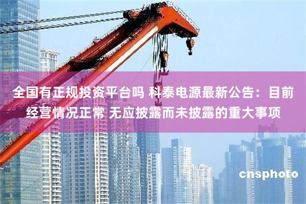 全国有正规投资平台吗 科泰电源最新公告：目前经营情况正常 无应披露而未披露的重大事项