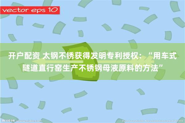 开户配资 太钢不锈获得发明专利授权：“用车式隧道直行窑生产不锈钢母液原料的方法”