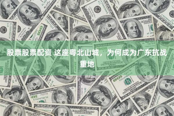 股票股票配资 这座粤北山城，为何成为广东抗战重地