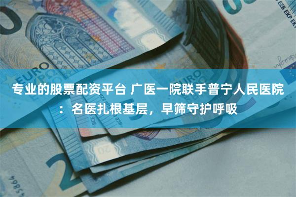 专业的股票配资平台 广医一院联手普宁人民医院：名医扎根基层，早筛守护呼吸