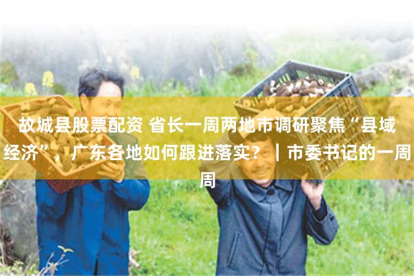 故城县股票配资 省长一周两地市调研聚焦“县域经济”，广东各地如何跟进落实？｜市委书记的一周