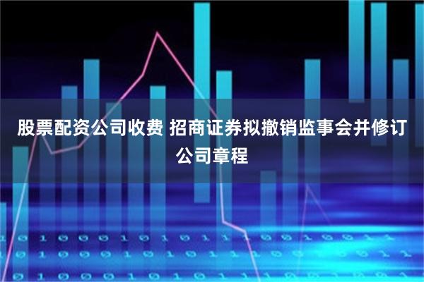 股票配资公司收费 招商证券拟撤销监事会并修订公司章程