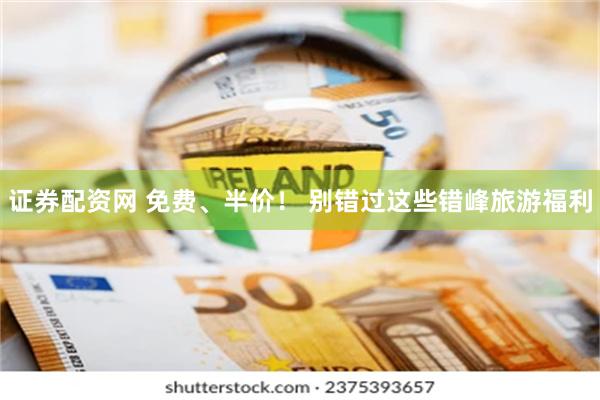 证券配资网 免费、半价！ 别错过这些错峰旅游福利