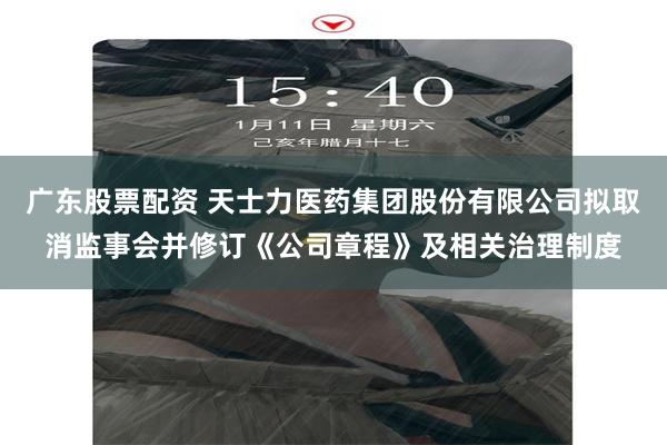 广东股票配资 天士力医药集团股份有限公司拟取消监事会并修订《公司章程》及相关治理制度