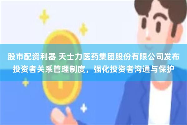 股市配资利器 天士力医药集团股份有限公司发布投资者关系管理制度，强化投资者沟通与保护