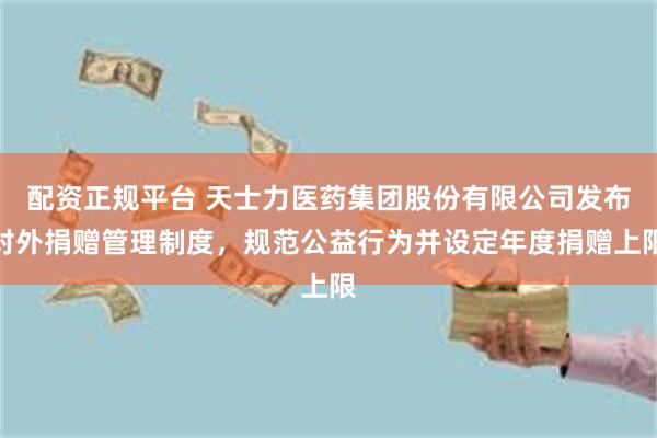 配资正规平台 天士力医药集团股份有限公司发布对外捐赠管理制度，规范公益行为并设定年度捐赠上限