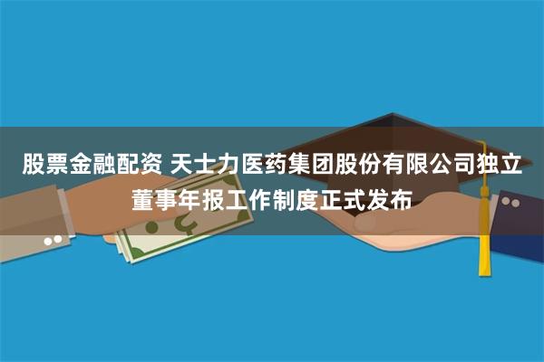 股票金融配资 天士力医药集团股份有限公司独立董事年报工作制度正式发布