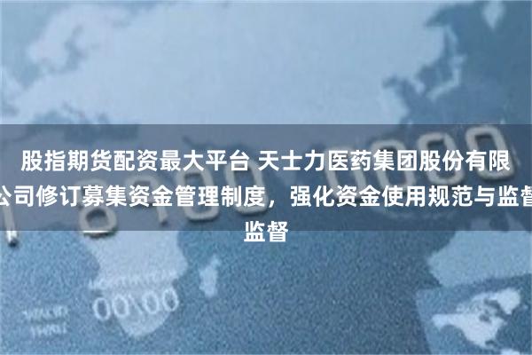 股指期货配资最大平台 天士力医药集团股份有限公司修订募集资金管理制度，强化资金使用规范与监督