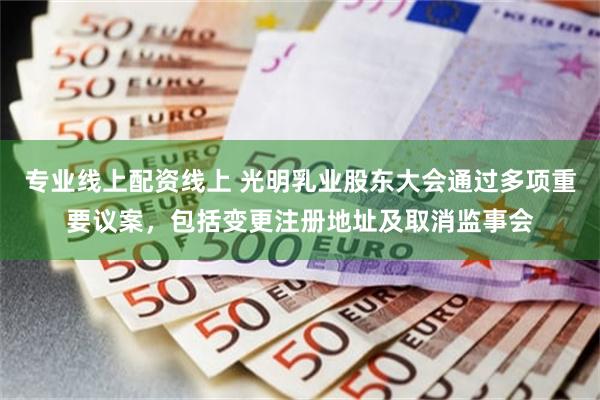 专业线上配资线上 光明乳业股东大会通过多项重要议案，包括变更注册地址及取消监事会