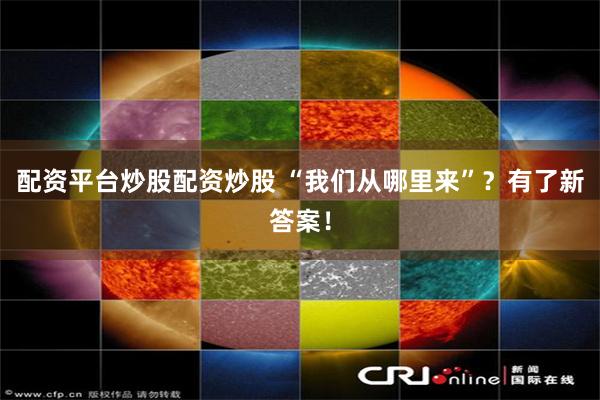 配资平台炒股配资炒股 “我们从哪里来”？有了新答案！