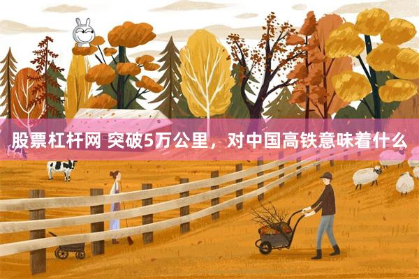 股票杠杆网 突破5万公里,对中国高铁意味着什么