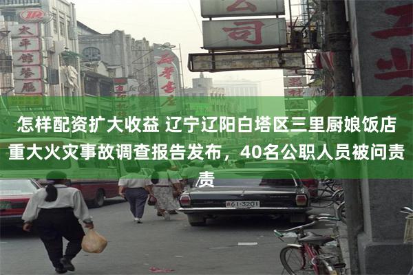 怎样配资扩大收益 辽宁辽阳白塔区三里厨娘饭店重大火灾事故调查报告发布，40名公职人员被问责