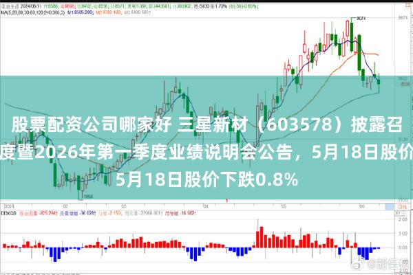 股票配资公司哪家好 三星新材(603578)披露召开2025年度暨2026年第一季度业绩说明会公告,5月18日股价下跌0.8%