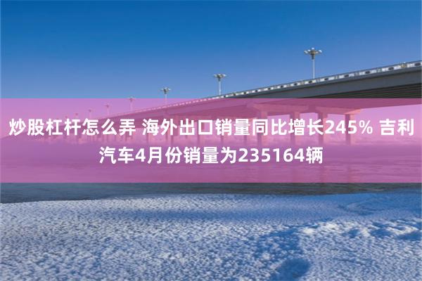 炒股杠杆怎么弄 海外出口销量同比增长245% 吉利汽车4月份销量为235164辆