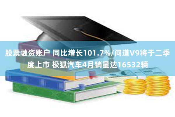 股票融资账户 同比增长101.7%/问道V9将于二季度上市 极狐汽车4月销量达16532辆